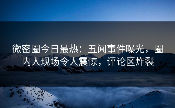 微密圈今日最热：丑闻事件曝光，圈内人现场令人震惊，评论区炸裂