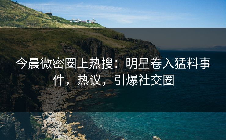 今晨微密圈上热搜：明星卷入猛料事件，热议，引爆社交圈