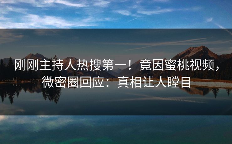 刚刚主持人热搜第一！竟因蜜桃视频，微密圈回应：真相让人瞠目