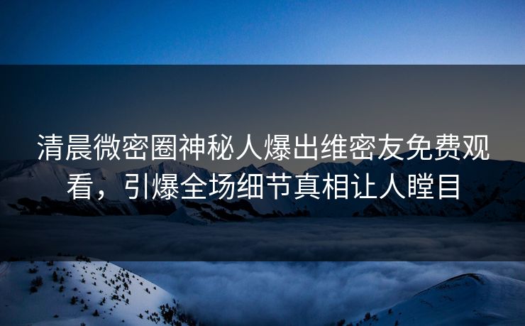 清晨微密圈神秘人爆出维密友免费观看，引爆全场细节真相让人瞠目