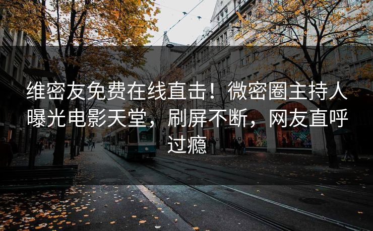 维密友免费在线直击！微密圈主持人曝光电影天堂，刷屏不断，网友直呼过瘾