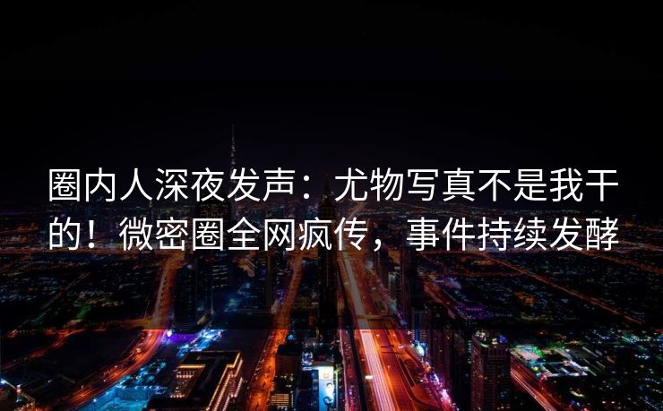 圈内人深夜发声：尤物写真不是我干的！微密圈全网疯传，事件持续发酵