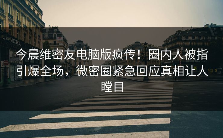 今晨维密友电脑版疯传！圈内人被指引爆全场，微密圈紧急回应真相让人瞠目