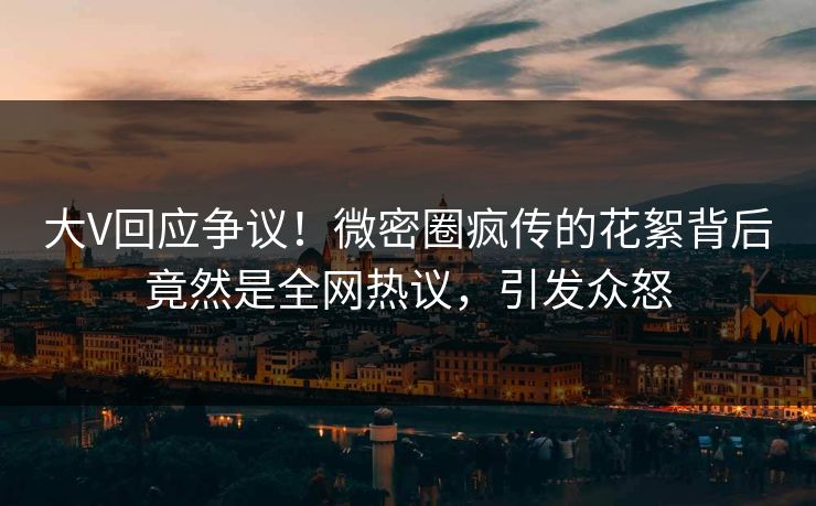 大V回应争议！微密圈疯传的花絮背后竟然是全网热议，引发众怒