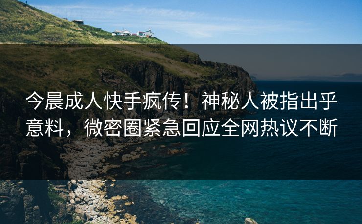 今晨成人快手疯传！神秘人被指出乎意料，微密圈紧急回应全网热议不断
