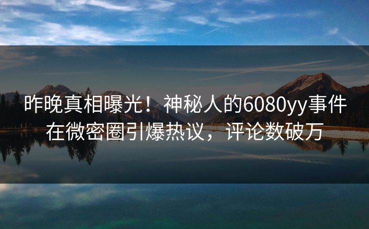 昨晚真相曝光！神秘人的6080yy事件在微密圈引爆热议，评论数破万