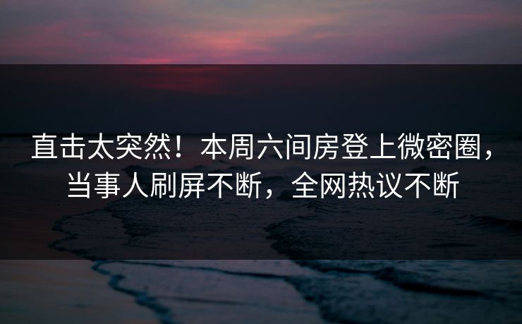 直击太突然！本周六间房登上微密圈，当事人刷屏不断，全网热议不断