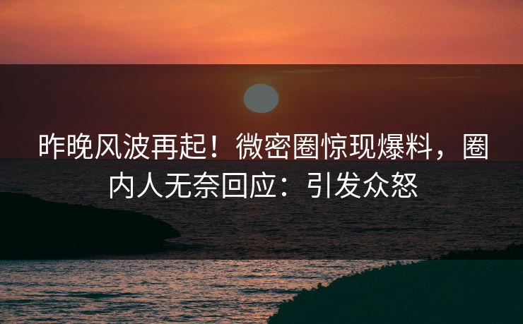 昨晚风波再起！微密圈惊现爆料，圈内人无奈回应：引发众怒