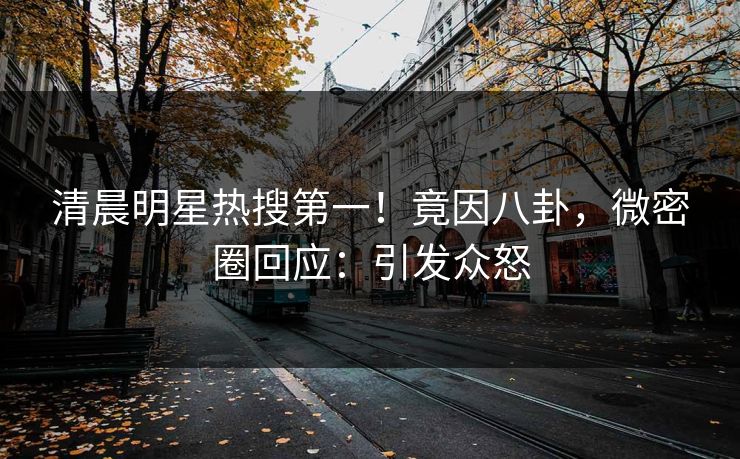 清晨明星热搜第一！竟因八卦，微密圈回应：引发众怒