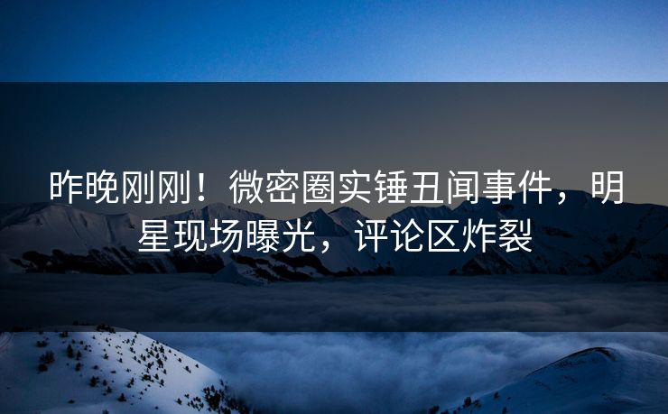 昨晚刚刚！微密圈实锤丑闻事件，明星现场曝光，评论区炸裂