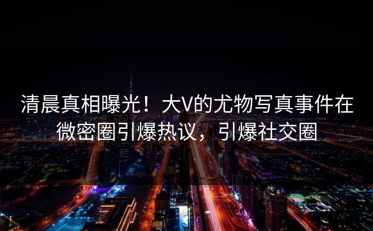 清晨真相曝光！大V的尤物写真事件在微密圈引爆热议，引爆社交圈