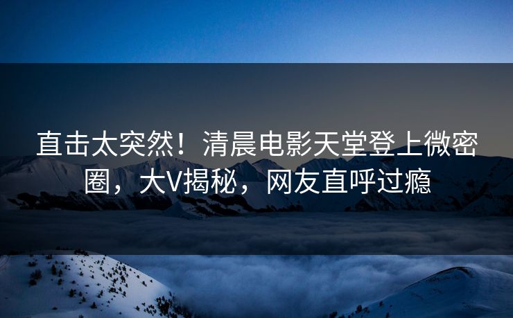 直击太突然！清晨电影天堂登上微密圈，大V揭秘，网友直呼过瘾