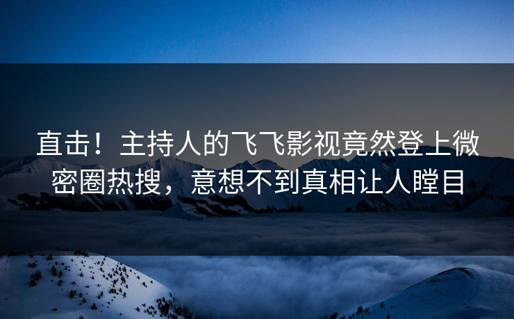 直击！主持人的飞飞影视竟然登上微密圈热搜，意想不到真相让人瞠目