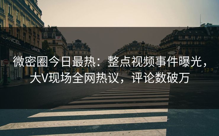微密圈今日最热：整点视频事件曝光，大V现场全网热议，评论数破万