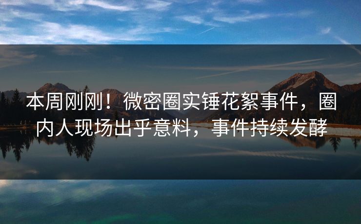 本周刚刚！微密圈实锤花絮事件，圈内人现场出乎意料，事件持续发酵