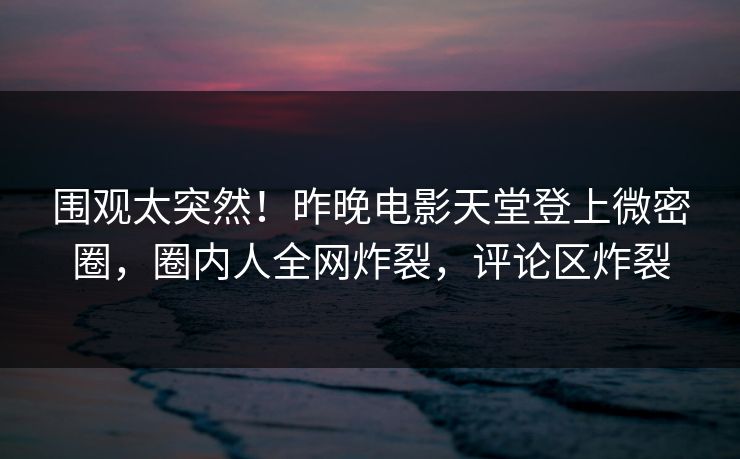 围观太突然！昨晚电影天堂登上微密圈，圈内人全网炸裂，评论区炸裂