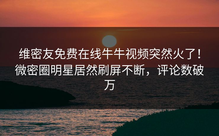 维密友免费在线牛牛视频突然火了！微密圈明星居然刷屏不断，评论数破万