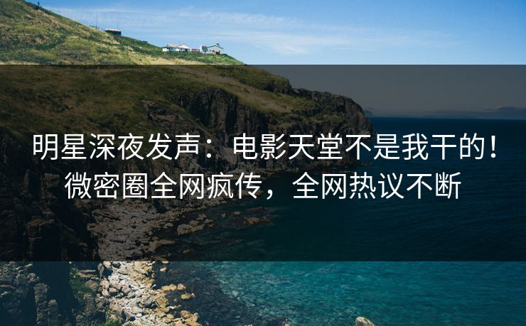 明星深夜发声：电影天堂不是我干的！微密圈全网疯传，全网热议不断