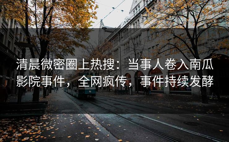 清晨微密圈上热搜：当事人卷入南瓜影院事件，全网疯传，事件持续发酵