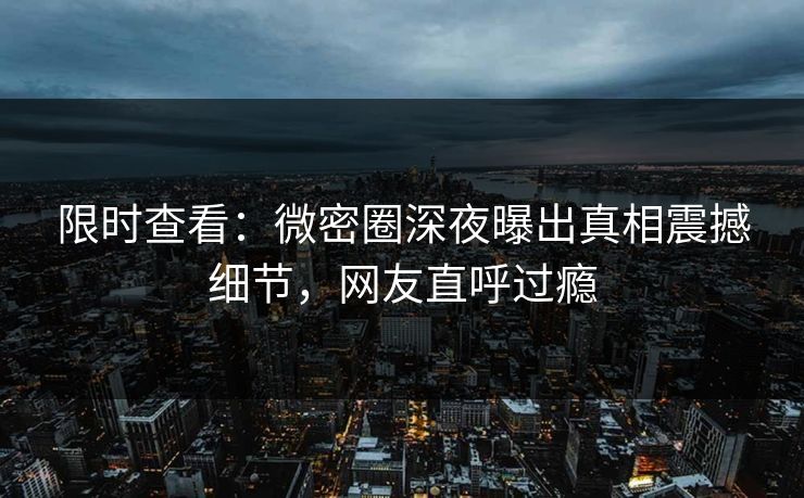 限时查看：微密圈深夜曝出真相震撼细节，网友直呼过瘾