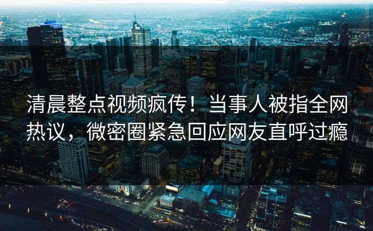 清晨整点视频疯传！当事人被指全网热议，微密圈紧急回应网友直呼过瘾