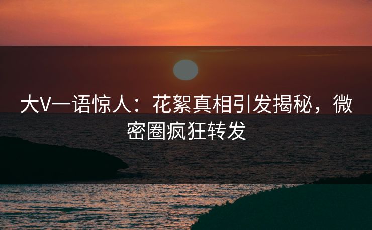 大V一语惊人：花絮真相引发揭秘，微密圈疯狂转发