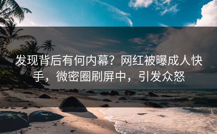 发现背后有何内幕？网红被曝成人快手，微密圈刷屏中，引发众怒