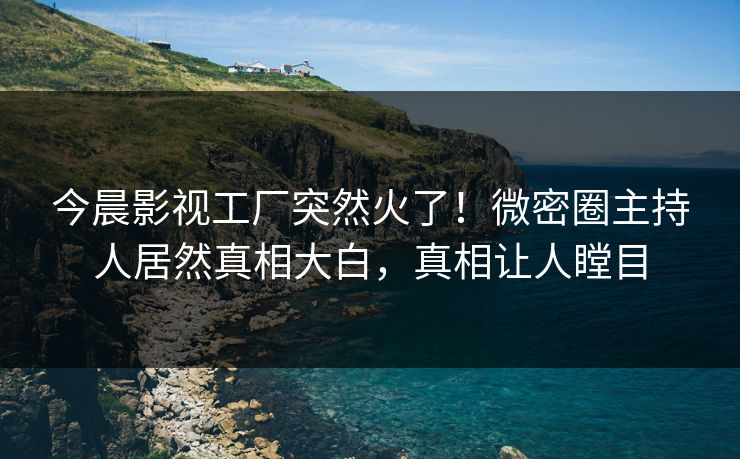 今晨影视工厂突然火了！微密圈主持人居然真相大白，真相让人瞠目