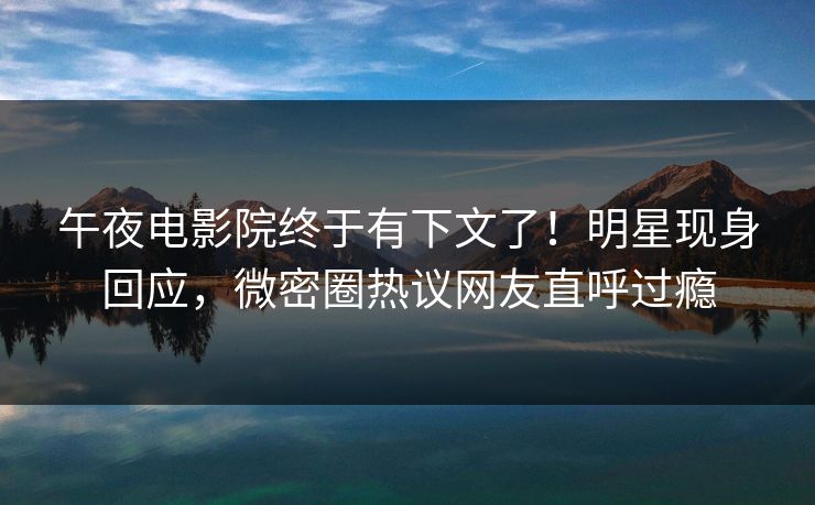 午夜电影院终于有下文了！明星现身回应，微密圈热议网友直呼过瘾