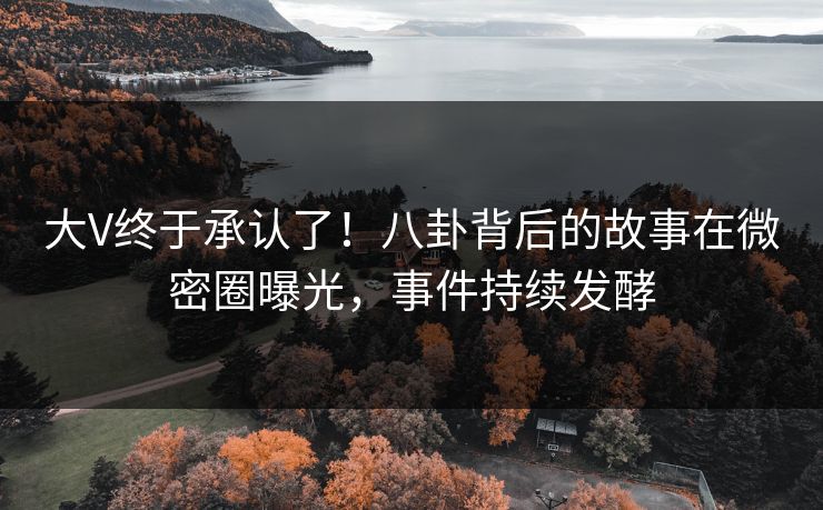 大V终于承认了！八卦背后的故事在微密圈曝光，事件持续发酵