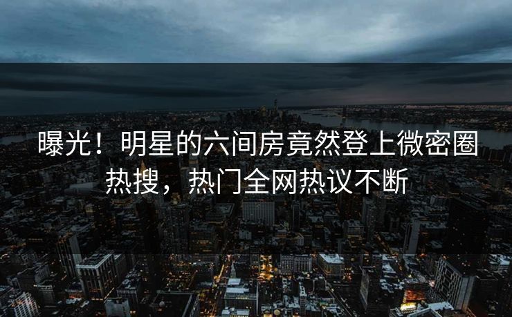 曝光！明星的六间房竟然登上微密圈热搜，热门全网热议不断