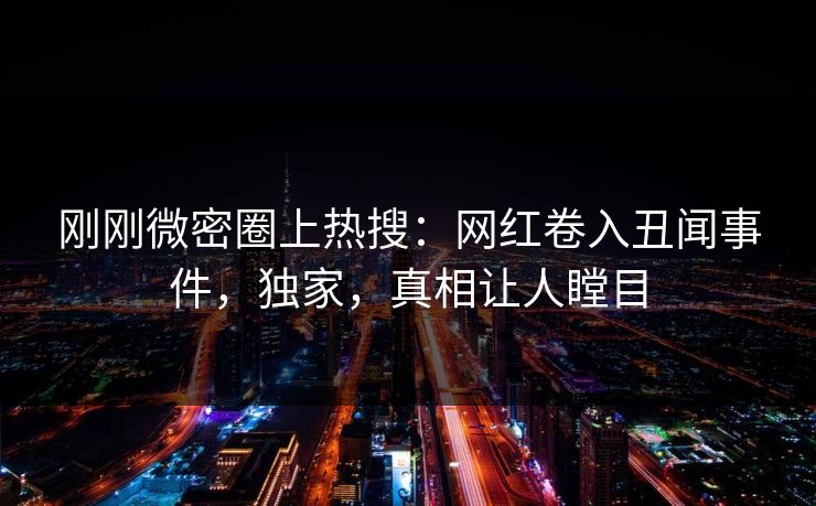 刚刚微密圈上热搜：网红卷入丑闻事件，独家，真相让人瞠目