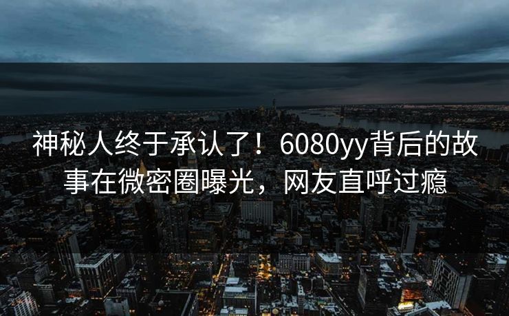 神秘人终于承认了！6080yy背后的故事在微密圈曝光，网友直呼过瘾