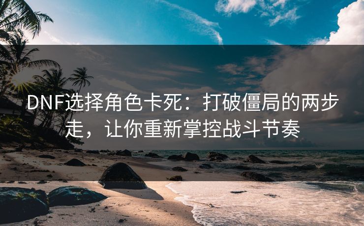 DNF选择角色卡死：打破僵局的两步走，让你重新掌控战斗节奏