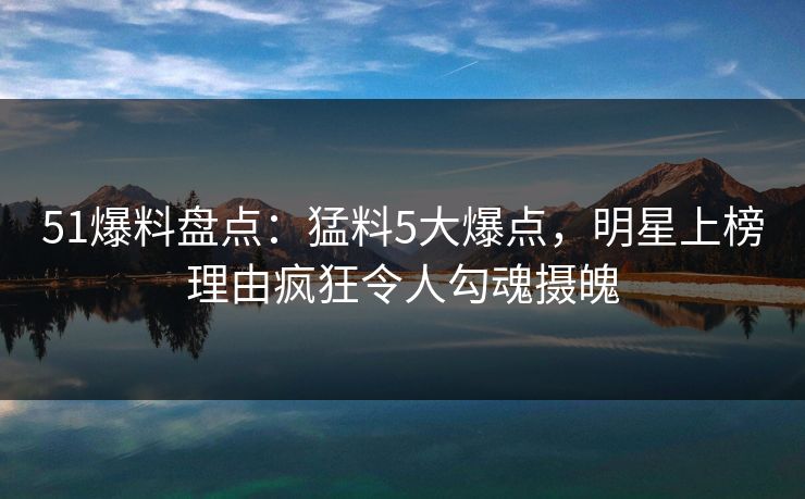 51爆料盘点：猛料5大爆点，明星上榜理由疯狂令人勾魂摄魄