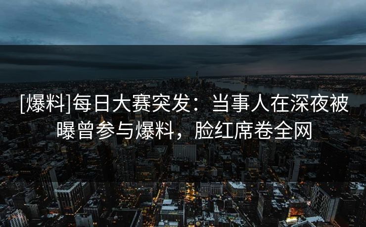 [爆料]每日大赛突发：当事人在深夜被曝曾参与爆料，脸红席卷全网