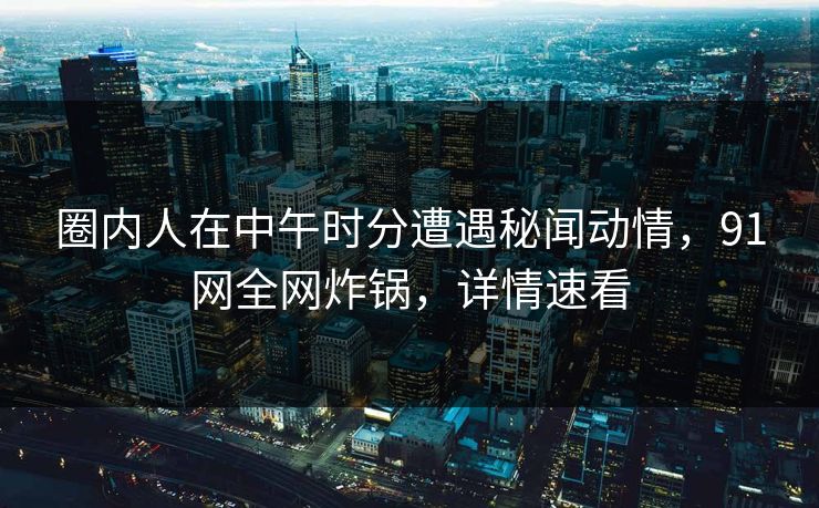 圈内人在中午时分遭遇秘闻动情，91网全网炸锅，详情速看
