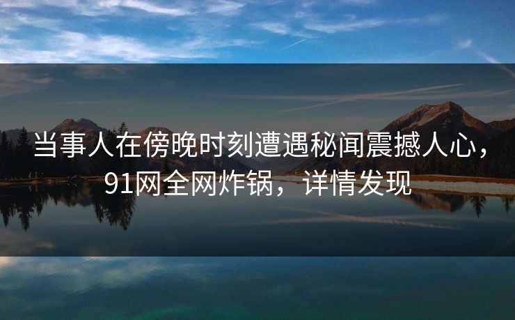 当事人在傍晚时刻遭遇秘闻震撼人心，91网全网炸锅，详情发现