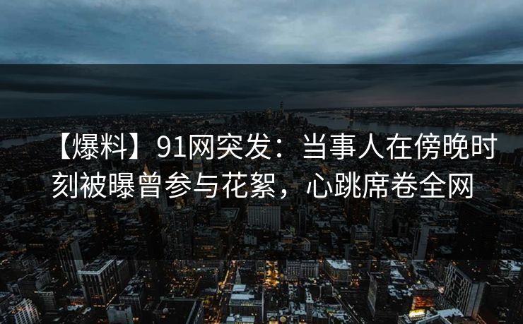 【爆料】91网突发：当事人在傍晚时刻被曝曾参与花絮，心跳席卷全网
