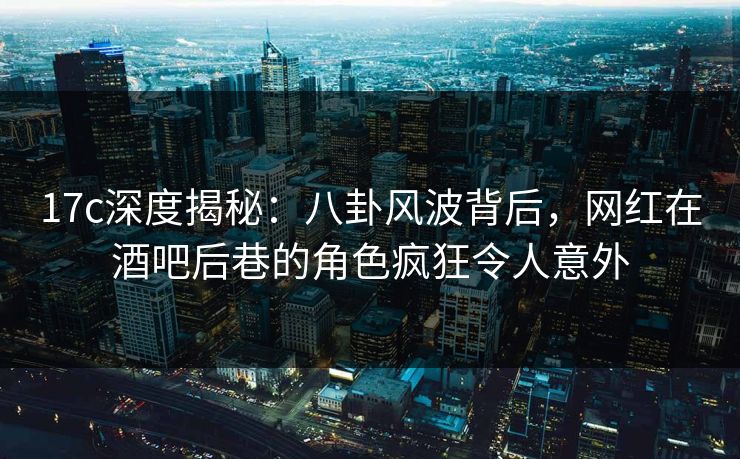17c深度揭秘：八卦风波背后，网红在酒吧后巷的角色疯狂令人意外