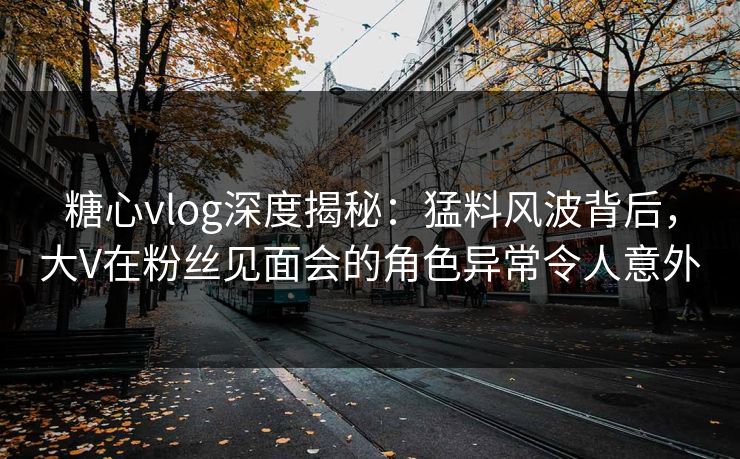 糖心vlog深度揭秘：猛料风波背后，大V在粉丝见面会的角色异常令人意外