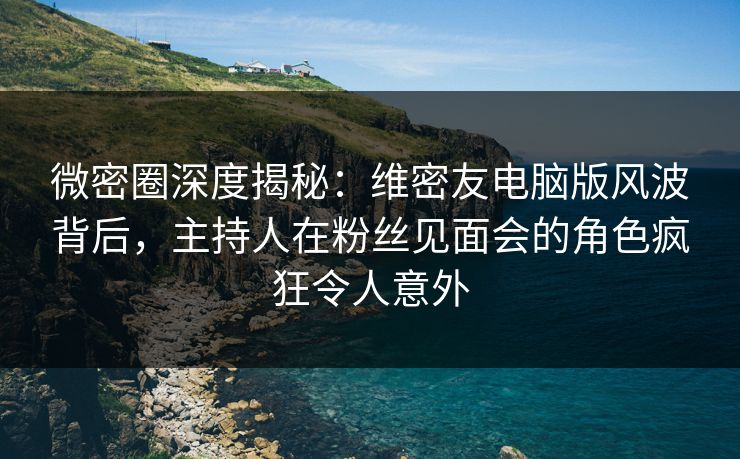 微密圈深度揭秘：维密友电脑版风波背后，主持人在粉丝见面会的角色疯狂令人意外