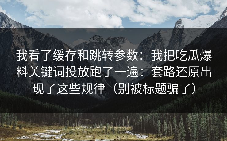 我看了缓存和跳转参数：我把吃瓜爆料关键词投放跑了一遍：套路还原出现了这些规律（别被标题骗了）