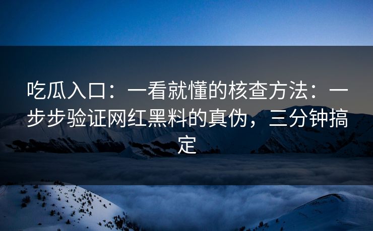 吃瓜入口：一看就懂的核查方法：一步步验证网红黑料的真伪，三分钟搞定