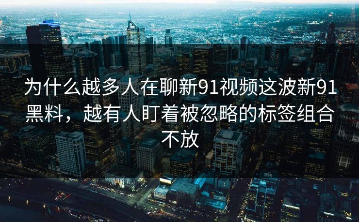 为什么越多人在聊新91视频这波新91黑料，越有人盯着被忽略的标签组合不放