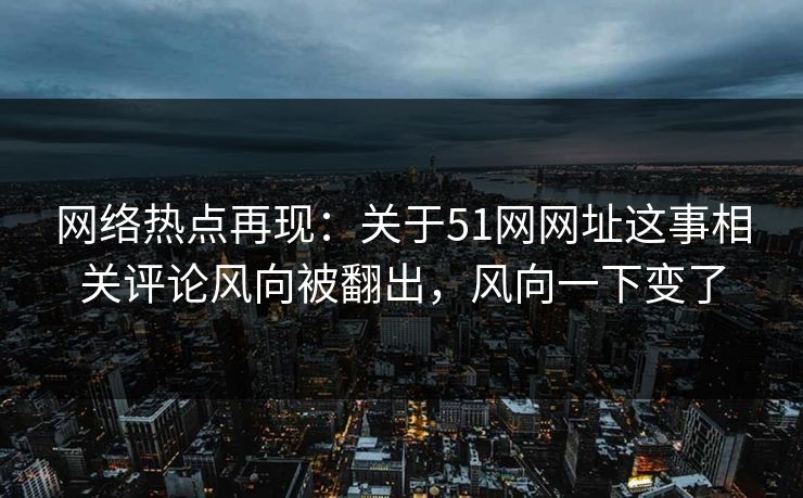 网络热点再现：关于51网网址这事相关评论风向被翻出，风向一下变了