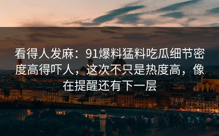 看得人发麻：91爆料猛料吃瓜细节密度高得吓人，这次不只是热度高，像在提醒还有下一层