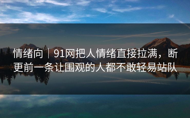 情绪向｜91网把人情绪直接拉满，断更前一条让围观的人都不敢轻易站队