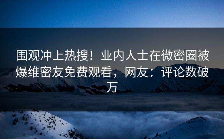 围观冲上热搜！业内人士在微密圈被爆维密友免费观看，网友：评论数破万