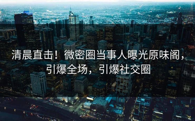 清晨直击！微密圈当事人曝光原味阁，引爆全场，引爆社交圈